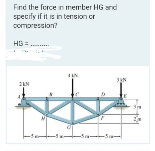 Find the force in member HG and
specify if it is in tension or
compression?
HG =
4 kN
3 kN
2 kN
D
E
3 'm
2m
-5 m-
-5 m
5 m-5 m-
