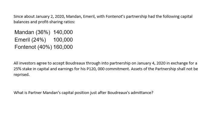 Since about January 2, 2020, Mandan, Emeril, with Fontenot's partnership had the following capital
balances and profit-sharing ratios:
Mandan (36%) 140,000
Emeril (24%) 100,000
Fontenot (40%) 160,000
All investors agree to accept Boudreaux through into partnership on January 4, 2020 in exchange for a
25% stake in capital and earnings for his P120, 000 commitment. Assets of the Partnership shall not be
reprised.
What is Partner Mandan's capital position just after Boudreaux's admittance?