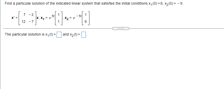 Find a particular solution of the indicated linear system that satisfies the initial conditions x, (0) = 6, X2 (0) = - 9.
7
X' =
- 2
5t
- 5t
x; x = e
X2 = e
12 - 7
The particular solution is x, (t) =
and x2(t) =
