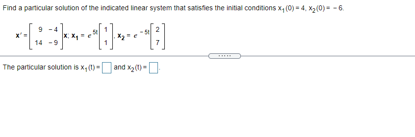 Find a particular solution of the indicated linear system that satisfies the initial conditions x, (0) = 4, x2(0)= - 6.
9
x' =
14
- 4
5t
e
2
-5t
x; X1
- 9
X2 = e
7
.....
The particular solution is x, (t) =
and x2(t) =
