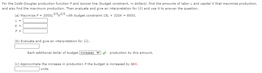 For the Cobb-Douglas production function P and isocost line (budget constraint, in dollars), find the amounts of labor L and capital K that maximize production,
and also find the maximum production. Then evaluate and give an interpretation for |å| and use it to answer the question.
(a) Maximize P = 2000L3/5K2/5 with budget constraint 15L + 32OK = 8000.
L =
K =
P =
(b) Evaluate and give an interpretation for |21.
Each additional dollar of budget increases
production by this amount.
(c) Approximate the increase in production if the budget is increased by $80.
units
