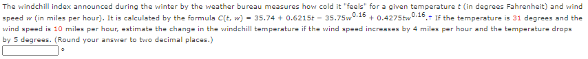 The windchill index announced during the winter by the weather bureau measures how cold it "feels" for a given temperature t (in degrees Fahrenheit) and wind
speed w (in miles per hour). It is calculated by the formula C(t, w)
= 35.74 + 0.6215t - 35.75w
0.16
+ 0.4275tw0.16 +
'.+ If the temperature is 31 degrees and the
wind speed is 10 miles per hour, estimate the change in the windchill temperature if the wind speed increases by 4 miles per hour and the temperature drops
by 5 degrees. (Round your answer to two decimal places.)
