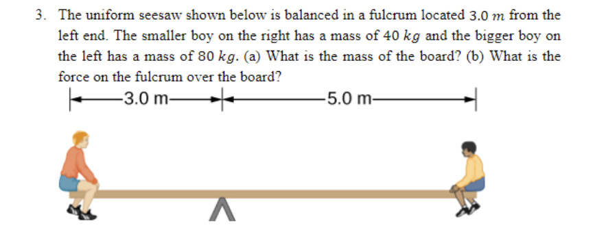 3. The uniform seesaw shown below is balanced in a fulcrum located 3.0 m from the
left end. The smaller boy on the right has a mass of 40 kg and the bigger boy on
the left has a mass of 80 kg. (a) What is the mass of the board? (b) What is the
force on the fulcrum over the board?
-3.0 m-
-5.0 m-
