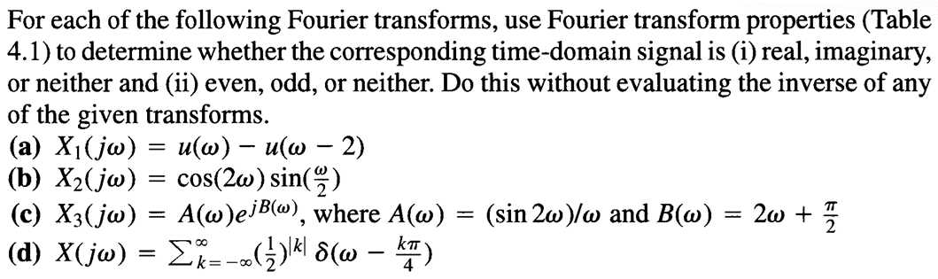 For each of the following Fourier transforms, use Fourier transform properties (Table
4.1) to determine whether the corresponding time-domain signal is (i) real, imaginary,
or neither and (ii) even, odd, or neither. Do this without evaluating the inverse of any
of the given transforms.
-
-
(a) X₁(jw) = u(w) – u(w − 2)
(b) X2(jw) = cos(2w) sin(1/2)
(c) X3(jw) = A(w)ej B(w), where A(w)
==
(sin 2w)/w and B(w)
=
20 + 1/2
(d) X(jw) = Σ%=-∞(½)|*| 8(w — *)
-