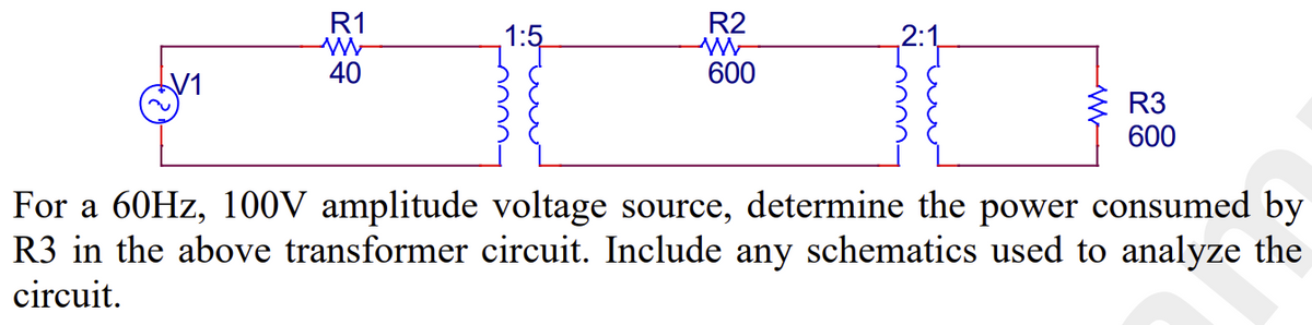 R1
W
40
1:5
R2
W
600
R3
600
For a 60Hz, 100V amplitude voltage source, determine the power consumed by
R3 in the above transformer circuit. Include any schematics used to analyze the
circuit.