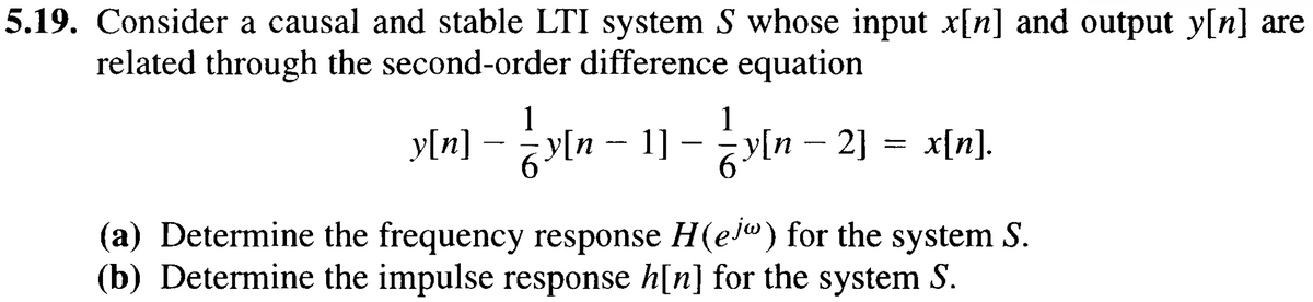 5.19. Consider a causal and stable LTI system S whose input x[n] and output y[n] are
related through the second-order difference equation
y[n]
-
1
in-11-in
1] ¡y[n – 2] x[n].
(a) Determine the frequency response H(ej") for the system S.
(b) Determine the impulse response h[n] for the system S.