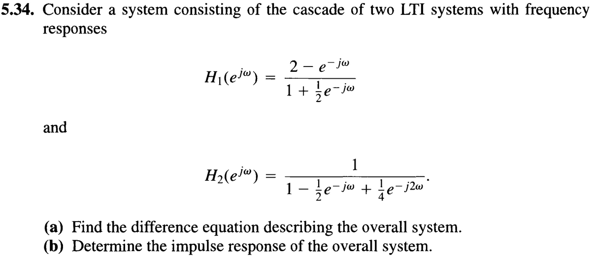 5.34. Consider a system consisting of the cascade of two LTI systems with frequency
responses
and
2
H₁(ejw)
- e-jw
===
1 +
jw
1
H₂(ejw)
=
-
1 — 1½ e¯ jw + ½ e − j2w
(a) Find the difference equation describing the overall system.
(b) Determine the impulse response of the overall system.