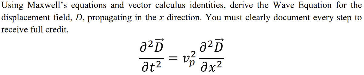 Using Maxwell's equations and vector calculus identities, derive the Wave Equation for the
displacement field, D, propagating in the x direction. You must clearly document every step to
receive full credit.
агр
at²
=
a²Ď
vz.
2х2