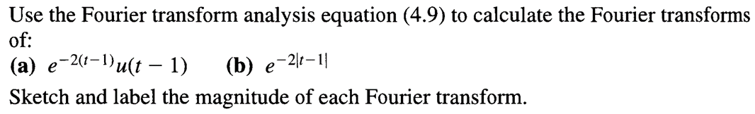 Use the Fourier transform analysis equation (4.9) to calculate the Fourier transforms
of:
(a) e-2(-1)u(t 1)
-
(b) e-2-11
Sketch and label the magnitude of each Fourier transform.