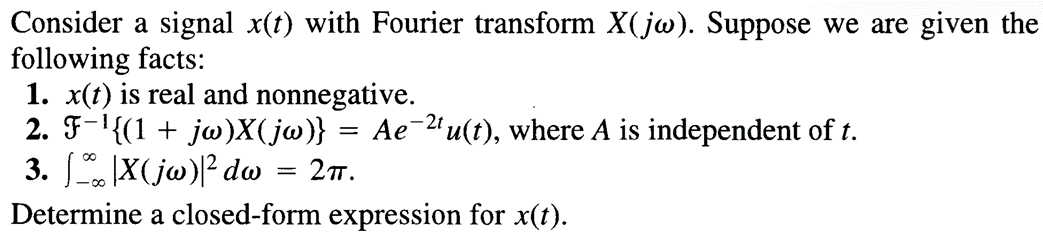 Consider a signal x(t) with Fourier transform X(jw). Suppose we are given the
following facts:
1. x(t) is real and nonnegative.
2. F¯¹{(1 + jw)X(jw)}
3. [|X(jw)|² dw
=
=== 2πT.
Aeu(t), where A is independent of t.
Determine a closed-form expression for x(t).