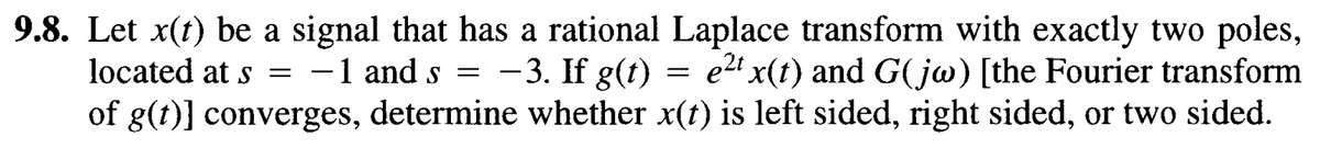 9.8. Let x(t) be a signal that has a rational Laplace transform with exactly two poles,
located at s = -1 and s = -3. If g(t) = e² x(t) and G(jw) [the Fourier transform
of g(t)] converges, determine whether x(t) is left sided, right sided, or two sided.