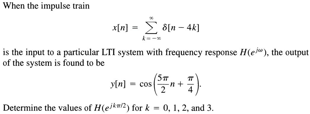 When the impulse train
x[n]
∞
Σ d[n - 4k]
k=-∞
is the input to a particular LTI system with frequency response H(ej), the output
of the system is found to be
5TT
∙n +
TT
y[n] = COS
Determine the values of H (ejk/2) for k = 0, 1, 2, and 3.
