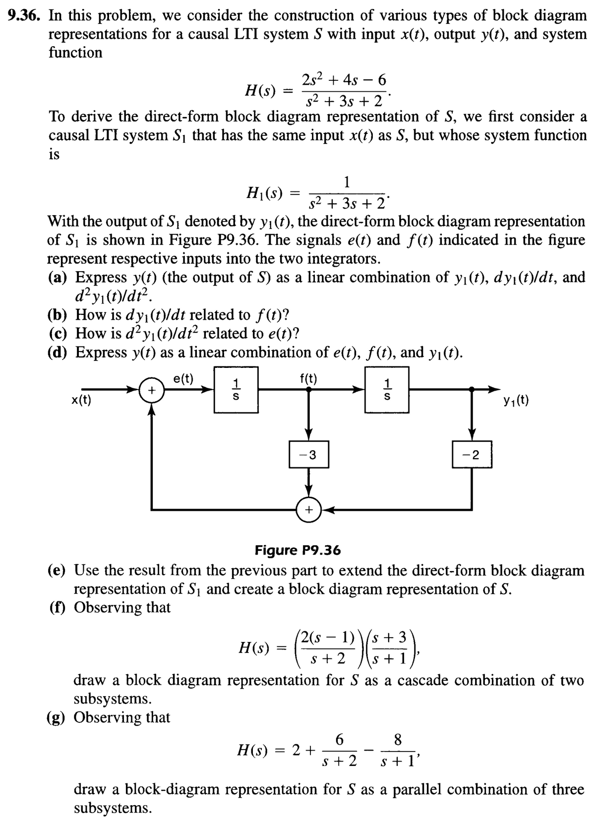 9.36. In this problem, we consider the construction of various types of block diagram
representations for a causal LTI system S with input x(t), output y(t), and system
function
2s²+4s-6
H(s) =
s² + 3s + 2
To derive the direct-form block diagram representation of S, we first consider a
causal LTI system S₁ that has the same input x(t) as S, but whose system function
is
H₁(s)
=
1
s² + 3s + 2*
With the output of S₁ denoted by y₁(t), the direct-form block diagram representation
of S₁ is shown in Figure P9.36. The signals e(t) and f(t) indicated in the figure
represent respective inputs into the two integrators.
(a) Express y(t) (the output of S) as a linear combination of y₁(t), dy₁(t)/dt, and
d² y₁(t)/dt².
(b) How is dy₁(t)/dt related to f(t)?
(c) How is d²y₁(t)/dt² related to e(t)?
(d) Express y(t) as a linear combination of e(t), ƒ(t), and y₁(t).
e(t)
+
-S
1
x(t)
f(t)
- 3
+
1
-S
-2
y₁(t)
Figure P9.36
(e) Use the result from the previous part to extend the direct-form block diagram
representation of S₁ and create a block diagram representation of S.
(f) Observing that
2(s – 1)
-
H(s)
====
S+3
5+2 s + 1
draw a block diagram representation for S as a cascade combination of two
subsystems.
(g) Observing that
6
8
H(s) = 2+
S+2
s + 1'
draw a block-diagram representation for S as a parallel combination of three
subsystems.