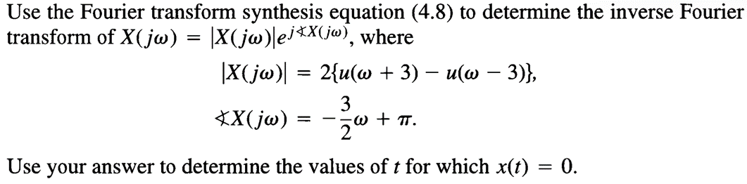Use the Fourier transform synthesis equation (4.8) to determine the inverse Fourier
transform of X(jw) = |X(jw)|ej*X(jw), where
-
-
2{u(w + 3) − u(w − 3)},
|X(jw)|
=
XX(jw)
== -
3
·W + πT.
Use your answer to determine the values of t for which x(t) = 0.