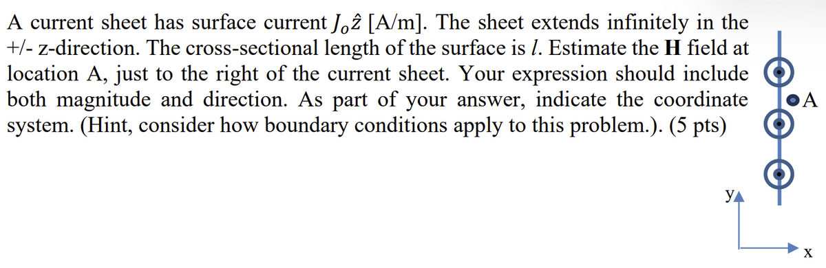 A current sheet has surface current Jöĉ [A/m]. The sheet extends infinitely in the
+/- z-direction. The cross-sectional length of the surface is 1. Estimate the H field at
location A, just to the right of the current sheet. Your expression should include
both magnitude and direction. As part of your answer, indicate the coordinate
system. (Hint, consider how boundary conditions apply to this problem.). (5 pts)
A
Ул
X