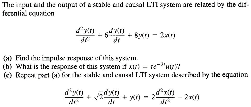 The input and the output of a stable and causal LTI system are related by the dif-
ferential equation
d²y(t)
dt²
+6dy(t)
dt
+ 8y(t) = 2x(t)
(a) Find the impulse response of this system.
(b) What is the response of this system if x(t) = te−2tu(t)?
(c) Repeat part (a) for the stable and causal LTI system described by the equation
d²y(t) +√2dy(t)
¸d²x(t)
+ y(t)
== 2
- 2x(t)
dt²
dt
dt²