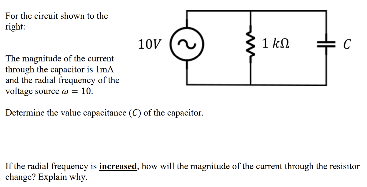 For the circuit shown to the
right:
10V
The magnitude of the current
through the capacitor is 1mA
and the radial frequency of the
voltage source w = 10.
Determine the value capacitance (C) of the capacitor.
1 ΚΩ
C
If the radial frequency is increased, how will the magnitude of the current through the resisitor
change? Explain why.