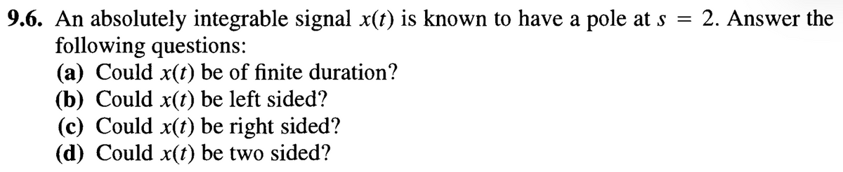 9.6. An absolutely integrable signal x(t) is known to have a pole at s = 2. Answer the
following questions:
(a) Could x(t) be of finite duration?
(b) Could x(t) be left sided?
(c) Could x(t) be right sided?
(d) Could x(t) be two sided?