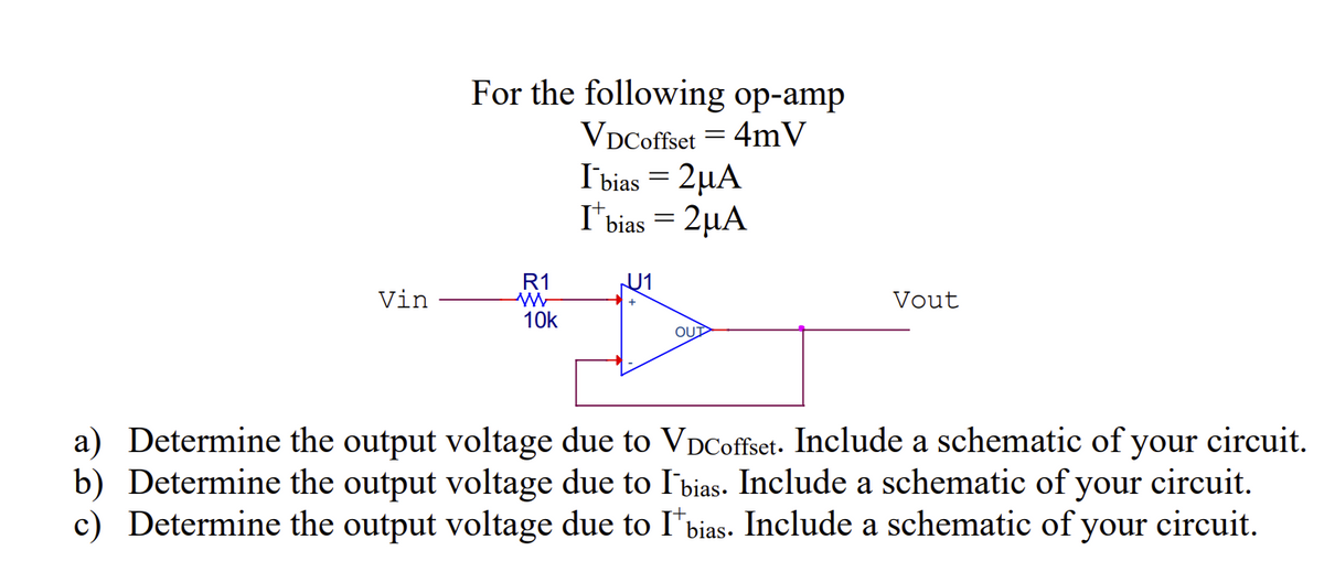 Vin
For the following op-amp
VDCoffset = 4mV
R1
W
10k
I bias = 2μA
Ibias = 2µA
JU1
+
OUT
Vout
a) Determine the output voltage due to VDCoffset. Include a schematic of your circuit.
b) Determine the output voltage due to Ibias. Include a schematic of your circuit.
c) Determine the output voltage due to I bias. Include a schematic of your circuit.