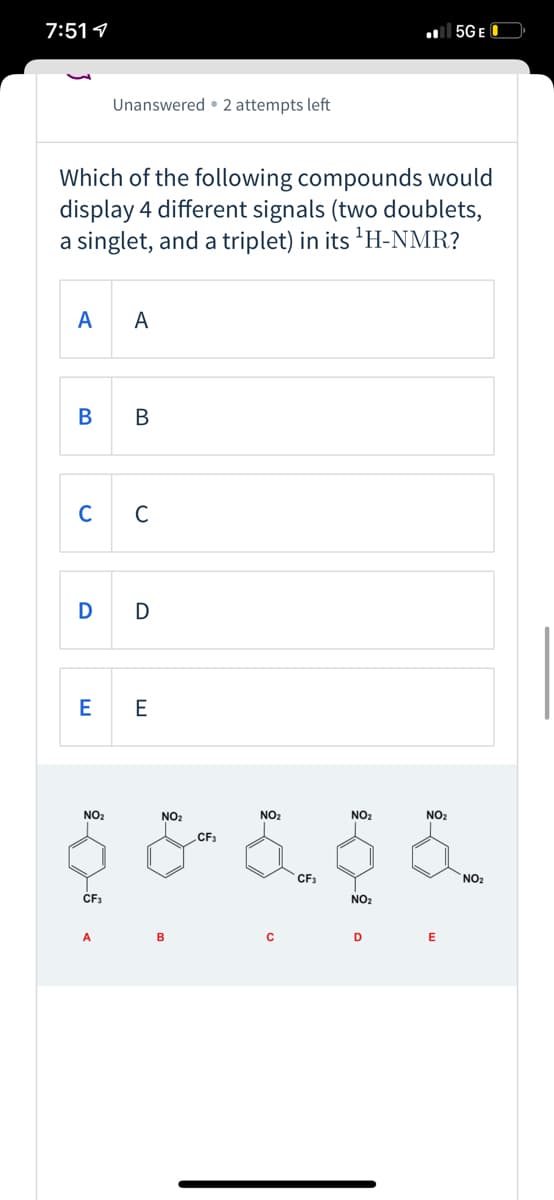 7:511
l 5GE O
Unanswered • 2 attempts left
Which of the following compounds would
display 4 different signals (two doublets,
a singlet, and a triplet) in its 'H-NMR?
A
A
В
В
C
C
D
E
NO2
NO2
NO2
NO2
NO2
CF3
CF3
NO2
CF3
NO2
