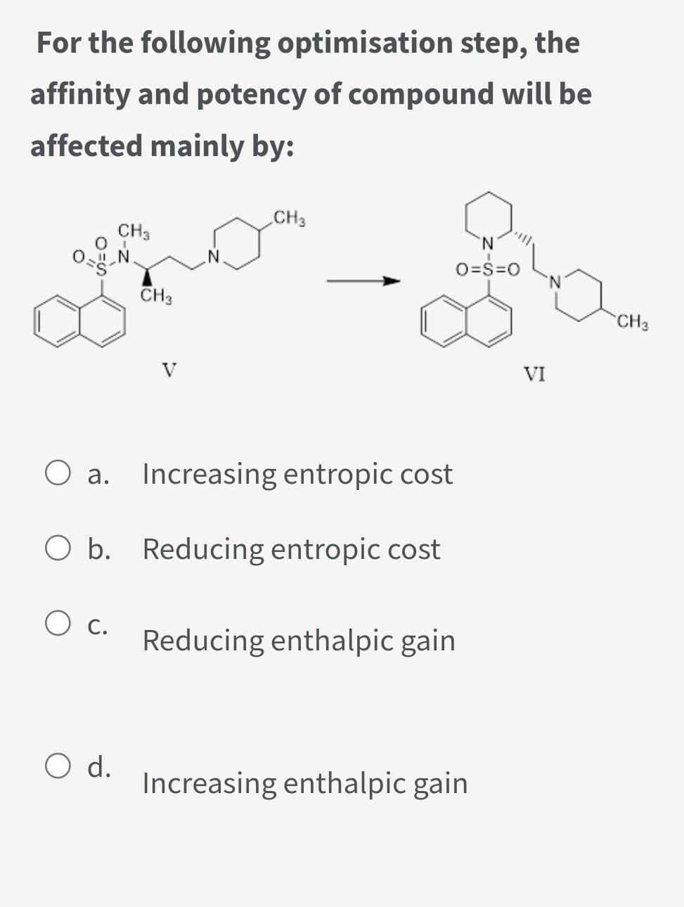 For the following optimisation step, the
affinity and potency of compound will be
affected mainly by:
0-g-
O c.
CH3
O d.
CH3
O a. Increasing entropic cost
O b. Reducing entropic cost
CH3
Reducing enthalpic gain
O=S=O
Increasing enthalpic gain
VI
CH 3
