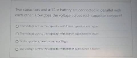 Two capacitors and a 12-V battery are connected in parallel with
each other. How does the yoltage across each capacitor compare?
O The voltage across the capacitor with lower capacitance is higher
The voltage across the capacitor with higher capacitance is lower
O Both capacitors have the same voltage,
O The voltage across the capacitor with higher capacitance is higher
