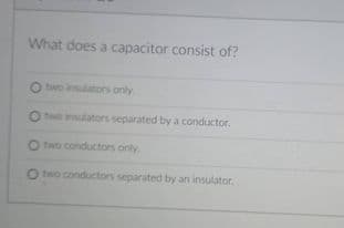 What does a capacitor consist of?
two insulators only
O to insulators separated by a conductor.
O two conductors only
O two conductors separated by an insulator.
