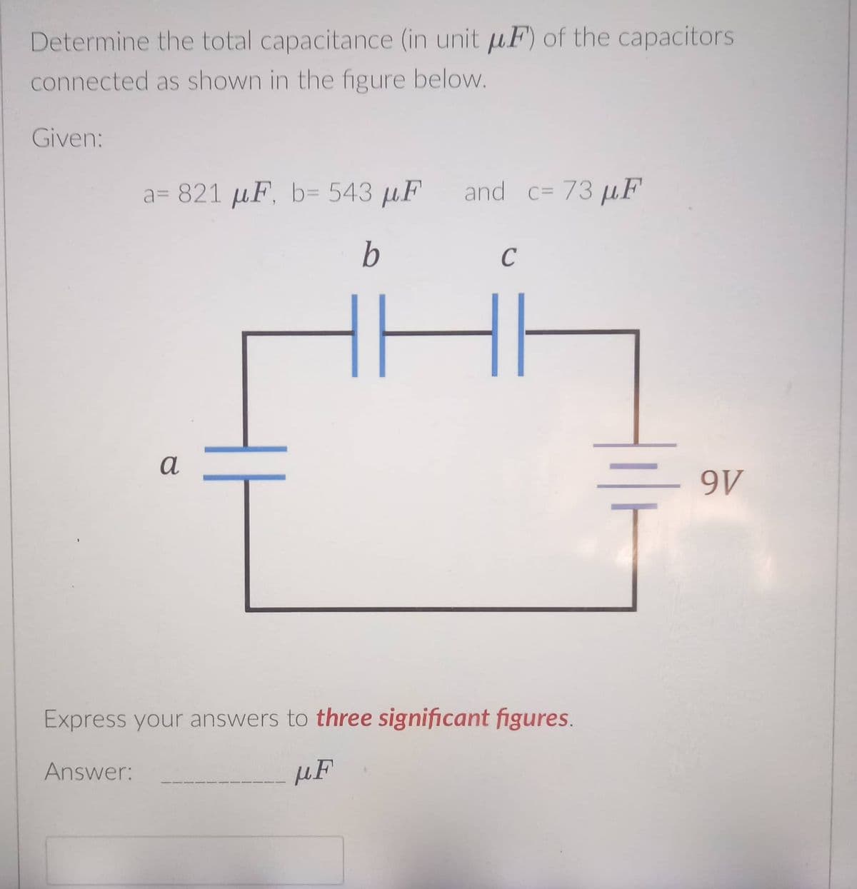 Determine the total capacitance (in unit µF) of the capacitors
connected as shown in the figure below.
Given:
a= 821 µF, b= 543 µF
and c= 73 µF
b
C
a
9V
Express your answers to three significant figures.
Answer:
µF
