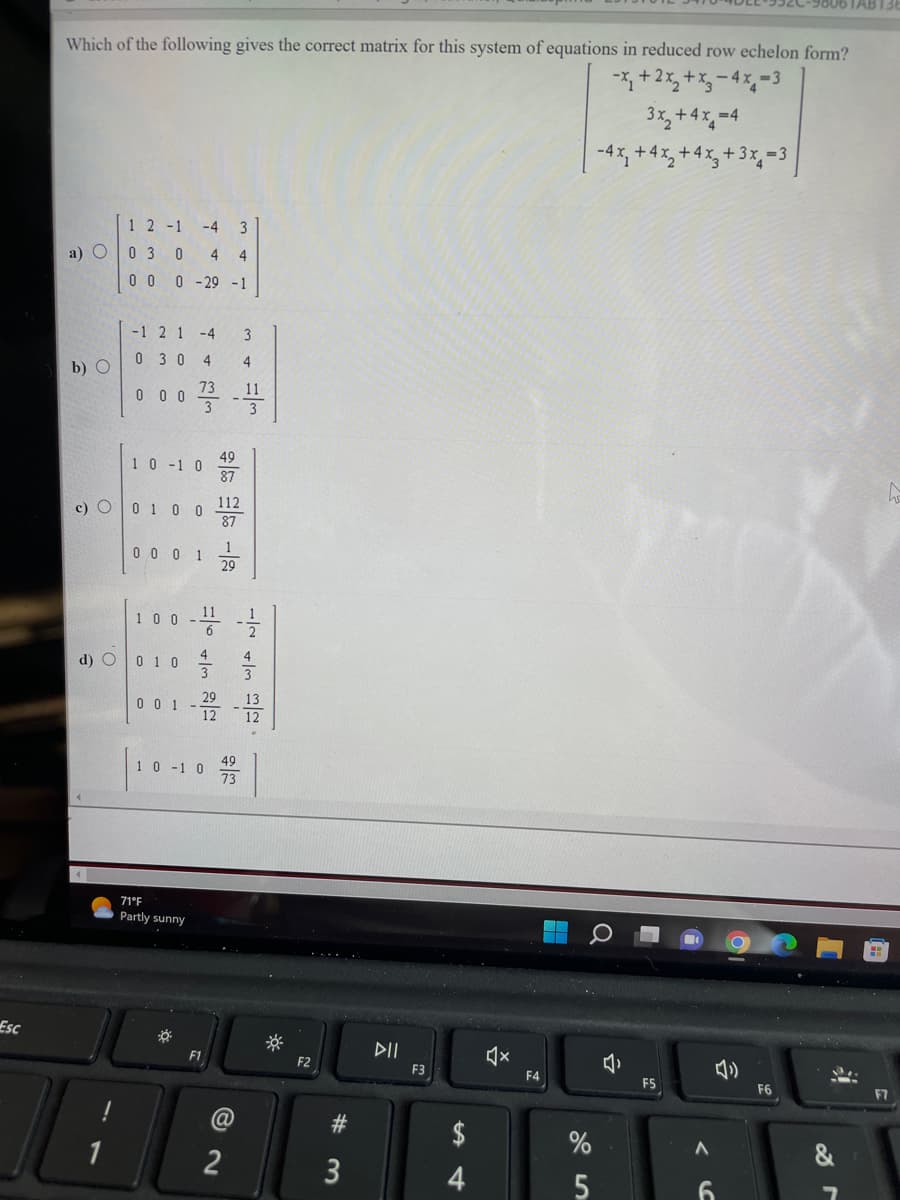 Esc
Which of the following gives the correct matrix for this system of equations in reduced row echelon form?
-x₂+2x₂+x₂-4x-3
3x₂ + 4x₁=4
-4x, +4x₂+4x₂+3x₁=3
a) O
b) O
1 2 -1 -4 3
03 0 4 4
0 0 0 -29 -1
d) O
-12 1 -4 3
0 30 4 4
73
0 0 0
1 0 -1 0
c) 0 1 0 0
0001
100
0 1 0
001
71°F
Partly sunny
-
*
w/ a
4
1 0 -1 0
11 1
2
6
3
49
F1
112
87
1
29
-2222
@
11
3
2
T
#
3
DII
F3
$
4
ž
F4
%
5
J
F5
A
6
&
h
F7