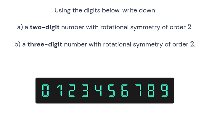 Using the digits below, write down
a) a two-digit number with rotational symmetry of order 2.
b) a three-digit number with rotational symmetry of order 2.
0123456789