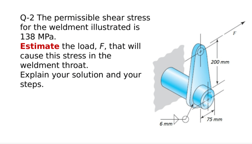 Q-2 The permissible shear stress
for the weldment illustrated is
138 MPa.
Estimate the load, F, that will
cause this stress in the
weldment throat.
200 mm
Explain your solution and your
steps.
75 mm
6 mm
