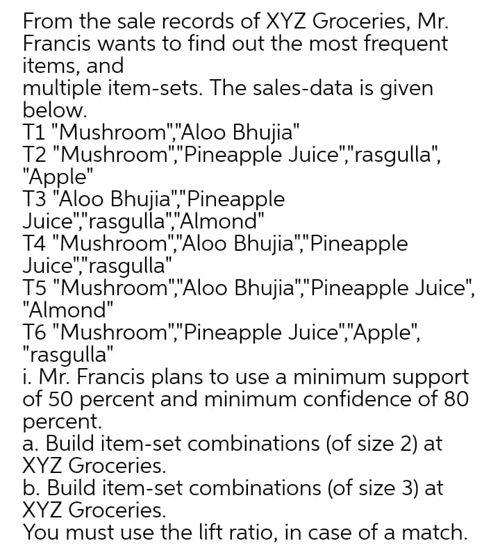 From the sale records of XYZ Groceries, Mr.
Francis wants to find out the most frequent
items, and
multiple item-sets. The sales-data is given
below.
T1 "Mushroom","Aloo Bhujia"
T2 "Mushroom","Pineapple Juice","rasgulla",
"Apple"
T3 "Aloo Bhujia","Pineapple
Juice","rasgulla","Almond"
T4 "Mushroom","Aloo Bhujia","Pineapple
Juice","rasgulla".
T5 "Mushroom","Aloo Bhujia","Pineapple Juice",
"Almond"
T6 "Mushroom","Pineapple Juice","Apple",
"rasgulla"
i. Mr. Francis plans to use a minimum support
of 50 percent and minimum confidence of 80
percent.
a. Build item-set combinations (of size 2) at
XYZ Groceries.
b. Build item-set combinations (of size 3) at
XYZ Groceries.
You must use the lift ratio, in case of a match.

