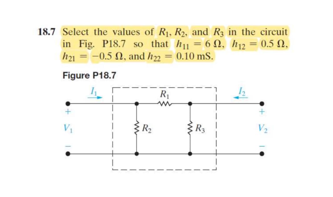 18.7 Select the values of R1, R2, and R3 in the circuit
in Fig. P18.7 so that h₁₁ = 6, h12 = 0.52,
h21 = -0.5 2, and h22 = 0.10 mS.
Figure P18.7
+
V₁
R₂
R₁
w
w
2
R3
V2