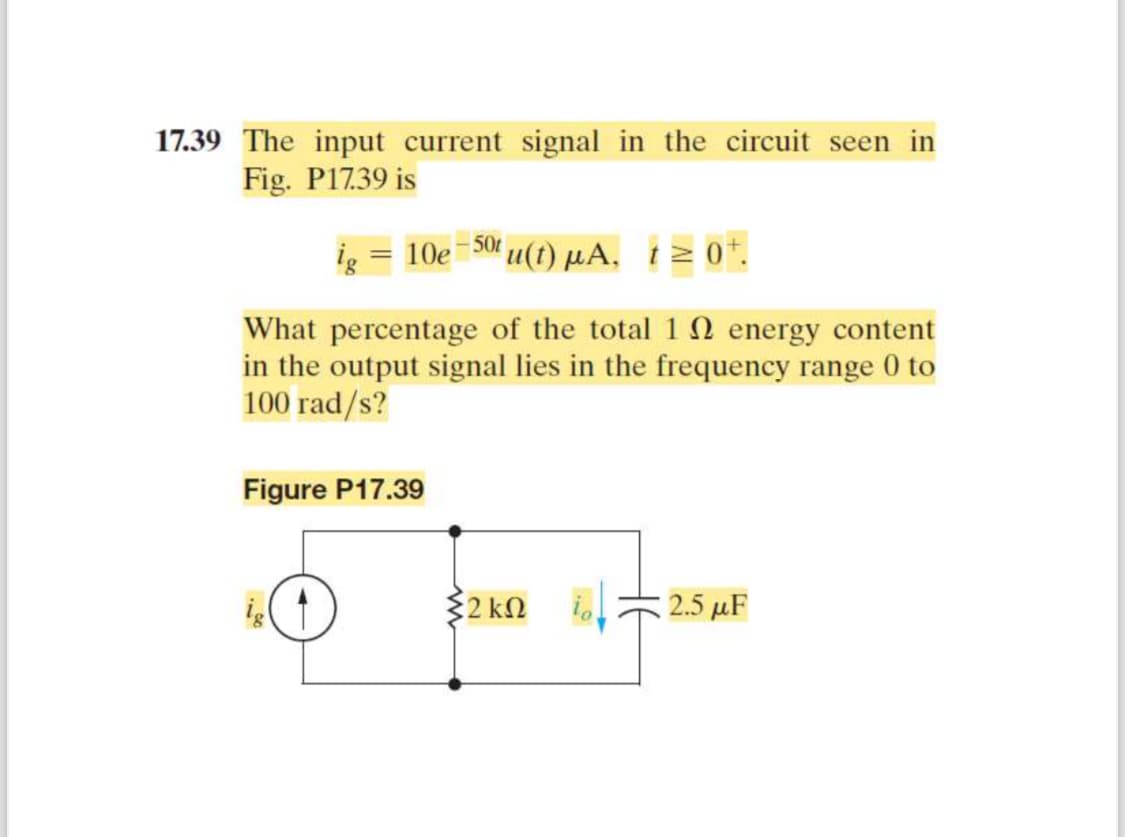 17.39 The input current signal in the circuit seen in
Fig. P17.39 is
ig = 10e 50tu(t) μA, t≥ 0+.
What percentage of the total 1
energy content
in the output signal lies in the frequency range 0 to
100 rad/s?
Figure P17.39
32 ΚΩ
2.5 μF