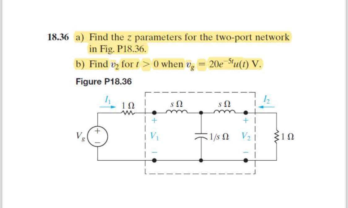 18.36 a) Find the z parameters for the two-port network
in Fig. P18.36.
b) Find v₂ for t> 0 when vg = 20e5tu(t) V.
Figure P18.36
10
ΣΩ
ΣΩ
w
+
+
8
+
1/5 Ω
V₂
ΣΙΩ