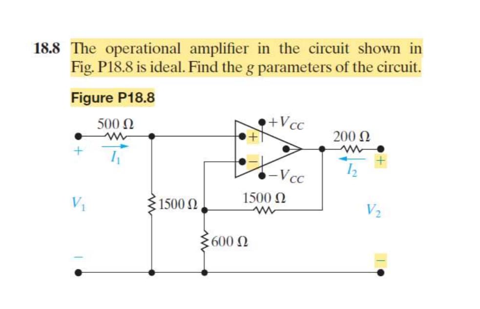 18.8 The operational amplifier in the circuit shown in
Fig. P18.8 is ideal. Find the g parameters of the circuit.
Figure P18.8
500 Ω
w
+Vcc
200 Ω
w
-Vcc
12
1500 Ω
1500 Ω
V2
600 Ω