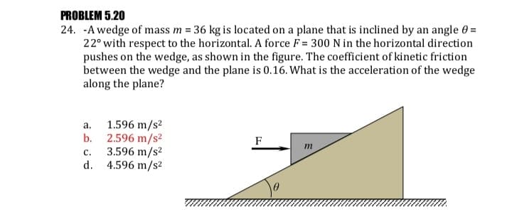 PROBLEM 5.20
24. -A wedge of mass m = 36 kg is located on a plane that is inclined by an angle 0 =
22° with respect to the horizontal. A force F = 300 N in the horizontal direction
pushes on the wedge, as shown in the figure. The coefficient of kinetic friction
between the wedge and the plane is 0.16. What is the acceleration of the wedge
along the plane?
1.596 m/s?
b. 2.596 m/s²
3.596 m/s?
d. 4.596 m/s²
а.
F
m
с.
