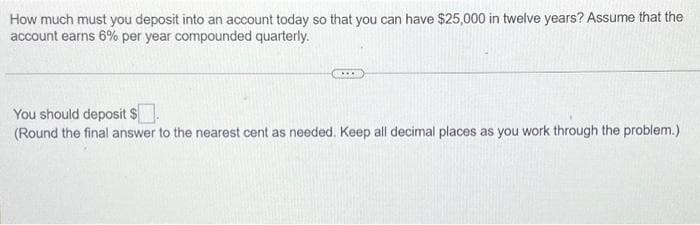How much must you deposit into an account today so that you can have $25,000 in twelve years? Assume that the
account earns 6% per year compounded quarterly.
You should deposit $
(Round the final answer to the nearest cent as needed. Keep all decimal places as you work through the problem.)