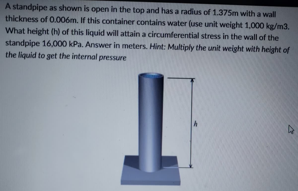 A standpipe as shown is open in the top and has a radius of 1.375m with a wall
thickness of O.006m. If this container contains water (use unit weight 1,000 kg/m3.
What height (h) of this liquid will attain a circumferential stress in the wall of the
standpipe 16,000 kPa. Answer in meters. Hint: Multiply the unit weight with height of
the liquid to get the internal pressure
