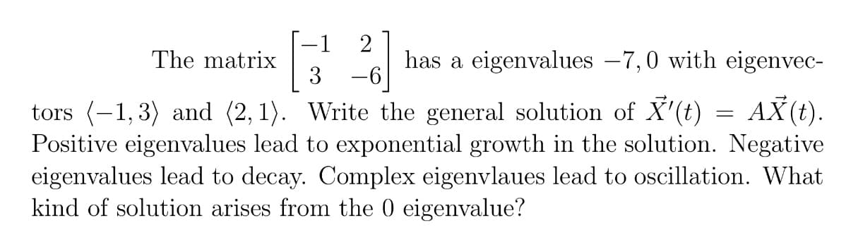 1
2
The matrix
has a eigenvalues −7,0 with eigenvec-
3-6
tors (-1,3) and (2, 1). Write the general solution of X'(t) = AX(t).
Positive eigenvalues lead to exponential growth in the solution. Negative
eigenvalues lead to decay. Complex eigenvlaues lead to oscillation. What
kind of solution arises from the 0 eigenvalue?