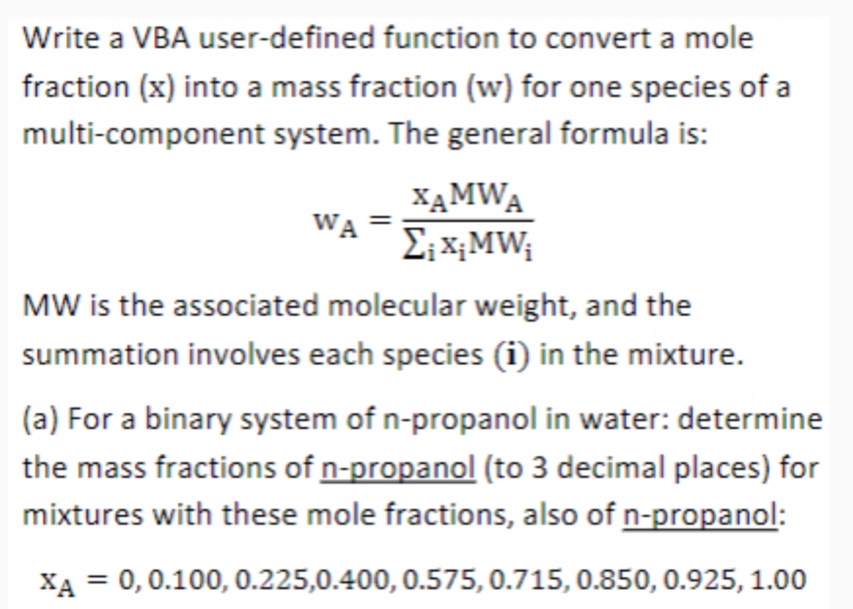 Write a VBA user-defined function to convert a mole
fraction (x) into a mass fraction (w) for one species of a
multi-component system. The general formula is:
XAMWA
WA = Σ;x;MW;
MW is the associated molecular weight, and the
summation involves each species (i) in the mixture.
(a) For a binary system of n-propanol in water: determine
the mass fractions of n-propanol (to 3 decimal places) for
mixtures with these mole fractions, also of n-propanol:
XA = 0, 0.100, 0.225,0.400, 0.575, 0.715, 0.850, 0.925, 1.00
