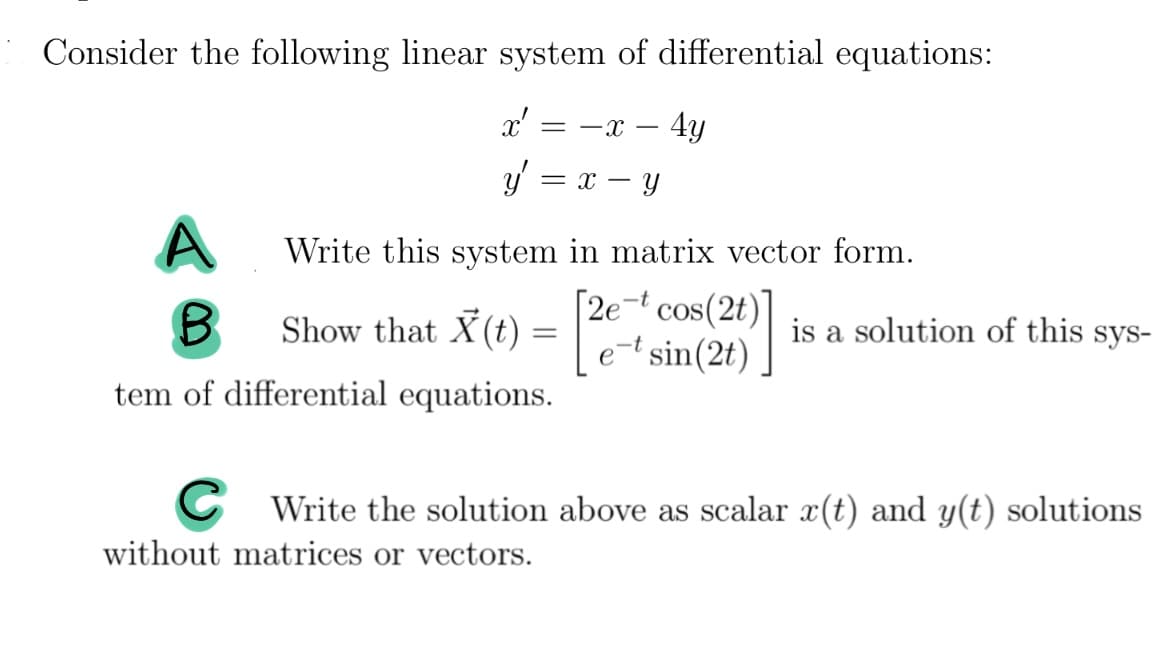Consider the following linear system of differential equations:
= -x - 4y
x'
y = x - y
A
B
Show that X(t) =
=
tem of differential equations.
Write this system in matrix vector form.
[2e-t cos(2t)]
e-t sin(2t)
is a solution of this sys-
CWrite the solution above as scalar x(t) and y(t) solutions
without matrices or vectors.