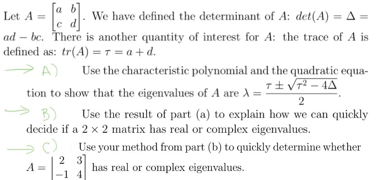 [a b]
c d
}]
We have defined the determinant of A: det(A) = A =
ad bc. There is another quantity of interest for A: the trace of A is
defined as: tr(A) = T = a + d.
Let A =
A) Use the characteristic polynomial and the quadratic equa-
T± √T²-4A
tion to show that the eigenvalues of A are λ =
2
B) Use the result of part (a) to explain how we can quickly
decide if a 2 × 2 matrix has real or complex eigenvalues.
A =
-
2
-1
Use your method from part (b) to quickly determine whether
3
has real or complex eigenvalues.
4