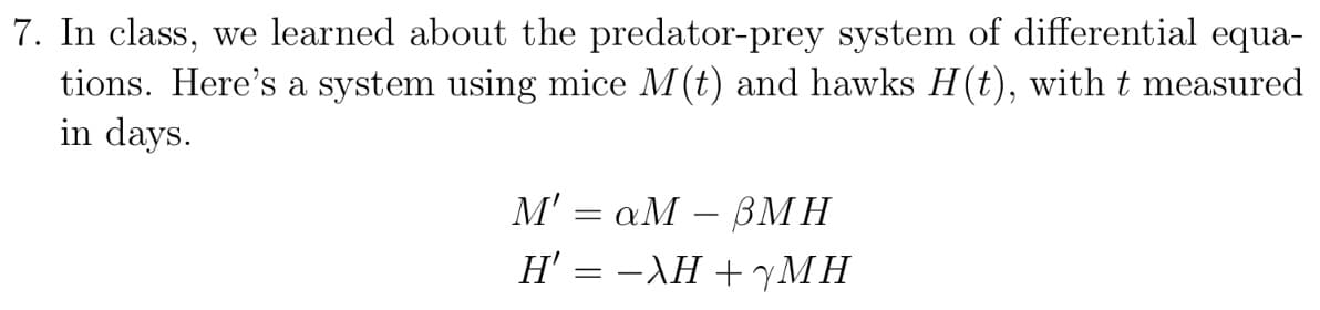 7. In class, we learned about the predator-prey system of differential equa-
tions. Here's a system using mice M (t) and hawks H(t), with t measured
in days.
M' = aM - BMH
H' = −λH +yMH