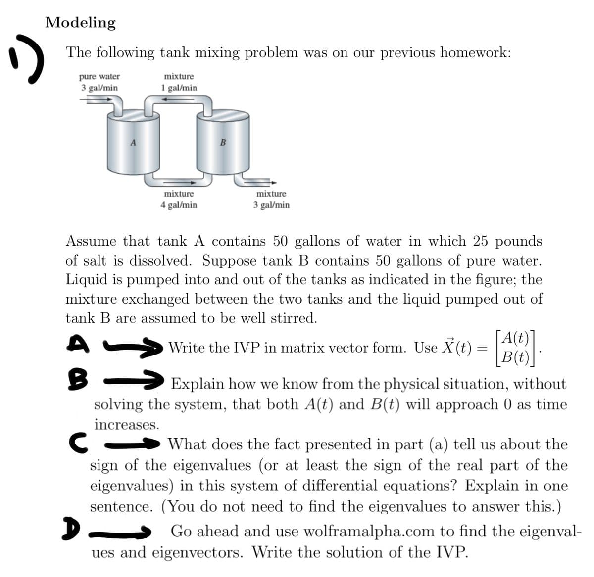 Modeling
The following tank mixing problem was on our previous homework:
pure water
3 gal/min
mixture
1 gal/min
mixture
4 gal/min
mixture
3 gal/min
Assume that tank A contains 50 gallons of water in which 25 pounds
of salt is dissolved. Suppose tank B contains 50 gallons of pure water.
Liquid is pumped into and out of the tanks as indicated in the figure; the
mixture exchanged between the two tanks and the liquid pumped out of
tank B are assumed to be well stirred.
A(t)
Write the IVP in matrix vector form. Use X(t) = []
Explain how we know from the physical situation, without
solving the system, that both A(t) and B(t) will approach 0 as time
increases.
C
What does the fact presented in part (a) tell us about the
sign of the eigenvalues (or at least the sign of the real part of the
eigenvalues) in this system of differential equations? Explain in one
sentence. (You do not need to find the eigenvalues to answer this.)
D
Go ahead and use wolframalpha.com to find the eigenval-
ues and eigenvectors. Write the solution of the IVP.