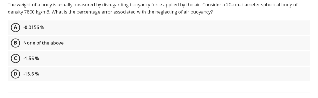 The weight of a body is usually measured by disregarding buoyancy force applied by the air. Consider a 20-cm-diameter spherical body of
density 7800 kg/m3. What is the percentage error associated with the neglecting of air buoyancy?
A) -0.0156 %
B) None of the above
c) -1.56 %
-15.6 %
