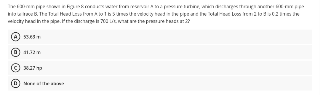 The 600-mm pipe shown in Figure 8 conducts water from reservoir A to a pressure turbine, which discharges through another 600-mm pipe
into tailrace B. The Total Head Loss from A to 1 is 5 times the velocity head in the pipe and the Total Head Loss from 2 to B is 0.2 times the
velocity head in the pipe. If the discharge is 700 L/s, what are the pressure heads at 2?
53.63 m
B) 41.72 m
c) 38.27 hp
(D
None of the above
