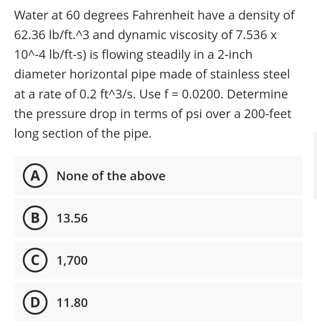 Water at 60 degrees Fahrenheit have a density of
62.36 Ib/ft.^3 and dynamic viscosity of 7.536 x
10^-4 Ib/ft-s) is flowing steadily in a 2-inch
diameter horizontal pipe made of stainless steel
at a rate of 0.2 ft^3/s. Use f = 0.0200. Determine
the pressure drop in terms of psi over a 200-feet
long section of the pipe.
A
None of the above
13.56
C) 1,700
D) 11.80
