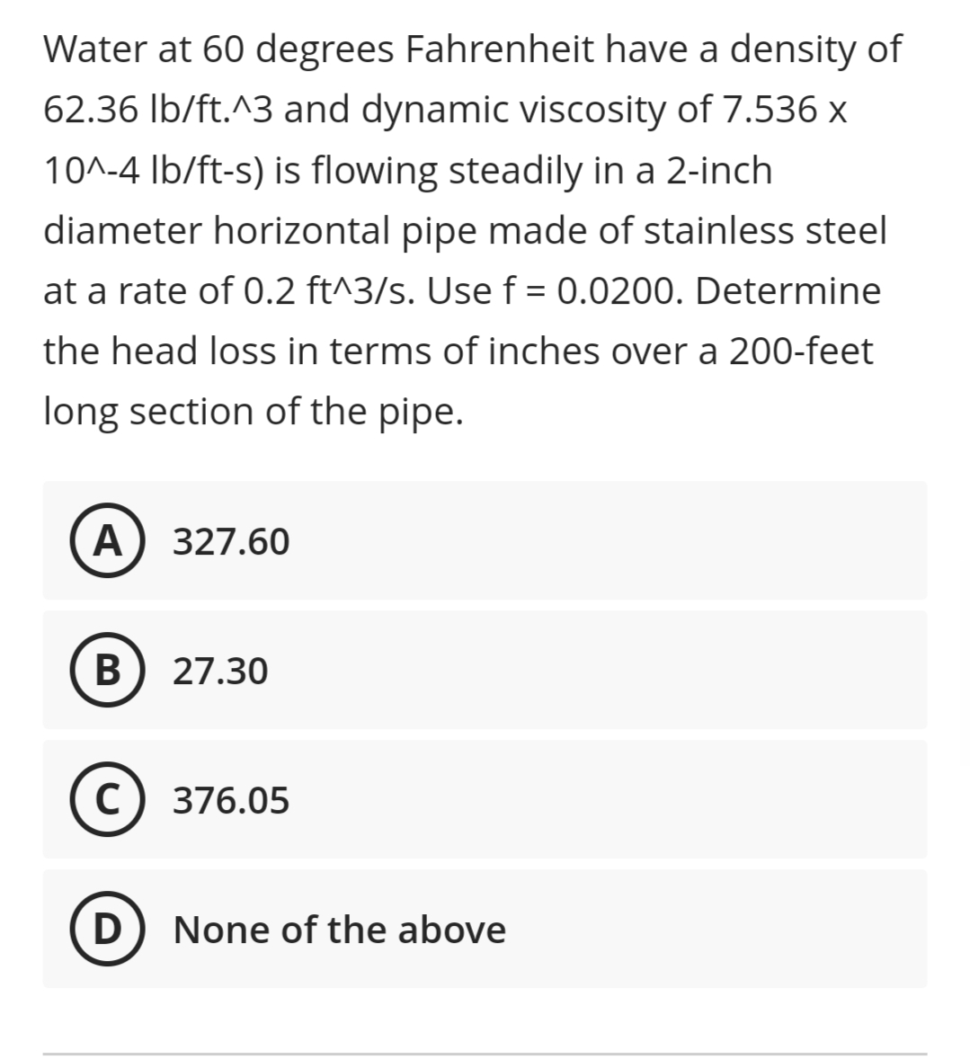 Water at 60 degrees Fahrenheit have a density of
62.36 Ib/ft.^3 and dynamic viscosity of 7.536 x
10^-4 Ib/ft-s) is flowing steadily in a 2-inch
diameter horizontal pipe made of stainless steel
at a rate of 0.2 ft^3/s. Use f = 0.0200. Determine
%3D
the head loss in terms of inches over a 200-feet
long section of the pipe.
A) 327.60
В
27.30
C
376.05
D
None of the above
