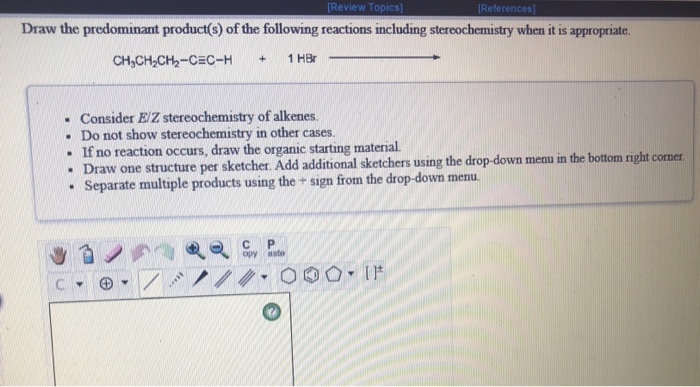 [Review Topics]
[References]
Draw the predominant product(s) of the following reactions including stereochemistry when it is appropriate.
CH,CH,CH,-CEC-H
1 HBr
